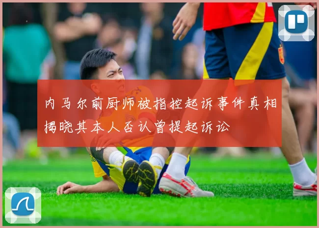 内马尔前厨师被指控起诉事件真相揭晓其本人否认曾提起诉讼