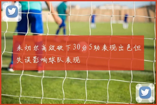 米切尔高效砍下30分5助表现出色但失误影响球队表现