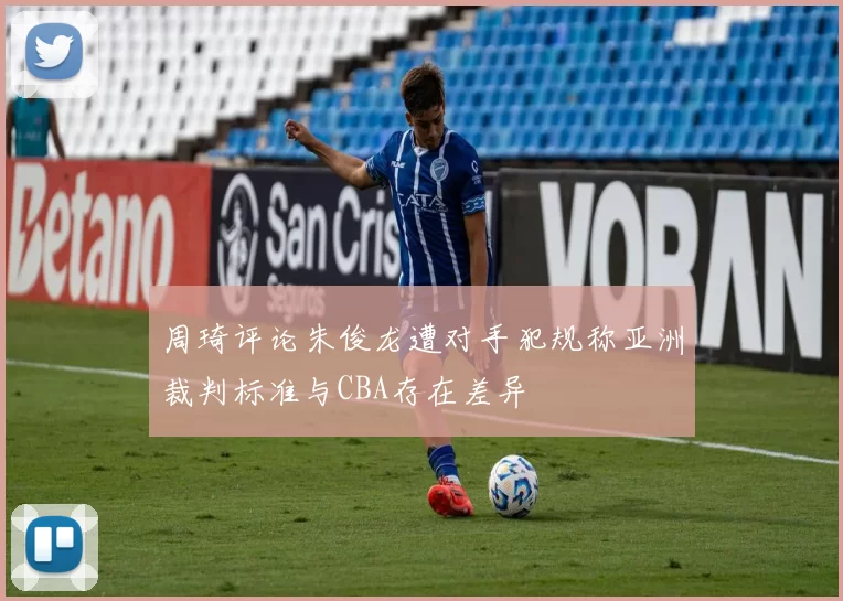 周琦评论朱俊龙遭对手犯规称亚洲裁判标准与CBA存在差异