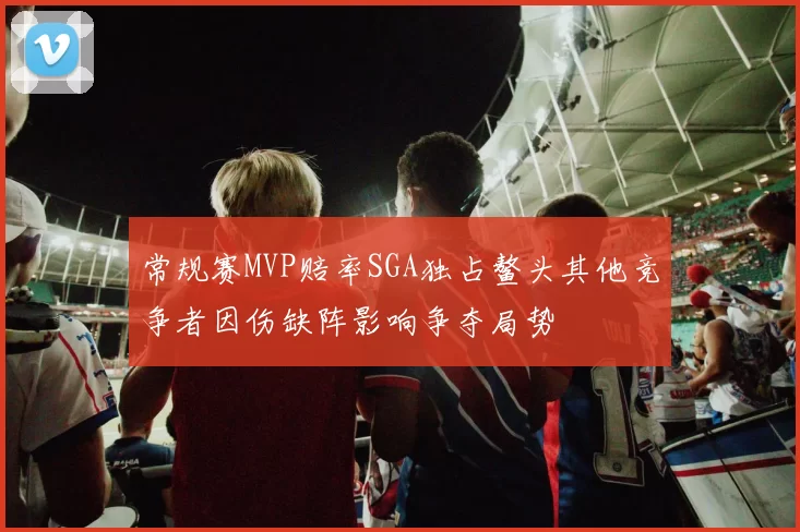 常规赛MVP赔率SGA独占鳌头其他竞争者因伤缺阵影响争夺局势