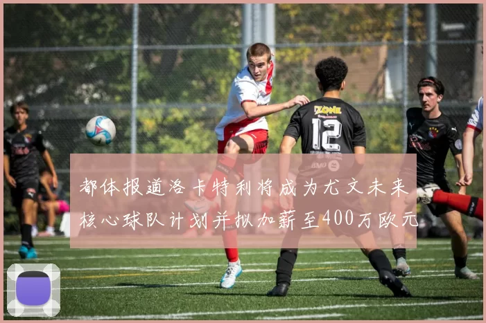都体报道洛卡特利将成为尤文未来核心球队计划并拟加薪至400万欧元