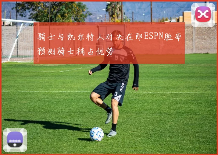 骑士与凯尔特人对决在即ESPN胜率预测骑士稍占优势