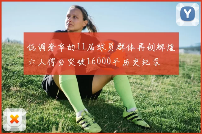 低调奢华的11届球员群体再创辉煌六人得分突破16000平历史纪录