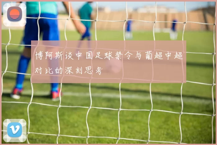 博阿斯谈中国足球禁令与葡超中超对比的深刻思考