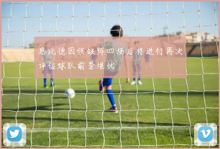 恩比德因伤缺阵四场后将进行再次评估球队前景堪忧