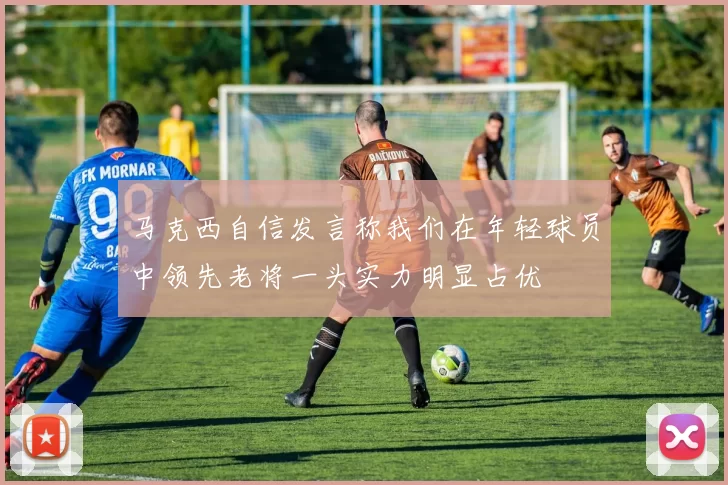 马克西自信发言称我们在年轻球员中领先老将一头实力明显占优