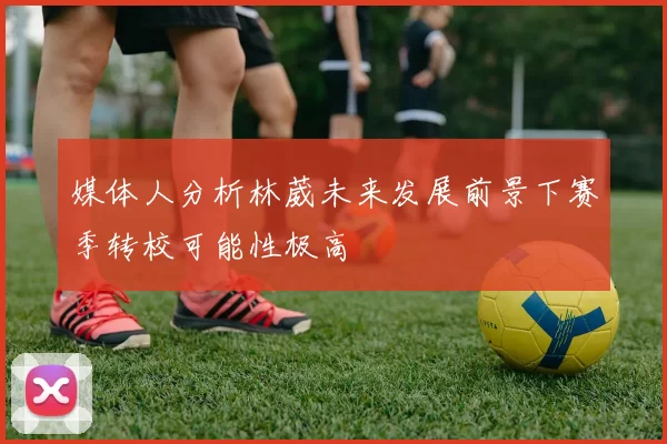 媒体人分析林葳未来发展前景下赛季转校可能性极高