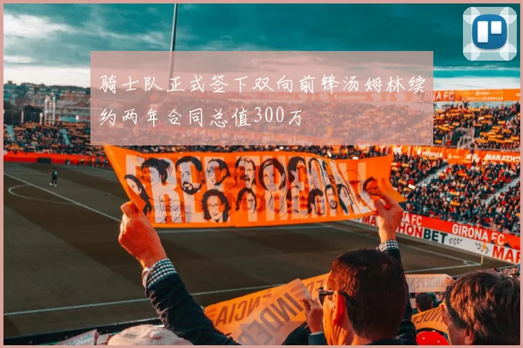 骑士队正式签下双向前锋汤姆林续约两年合同总值300万