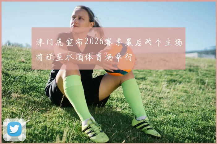 津门虎宣布2026赛季最后两个主场将迁至水滴体育场举行