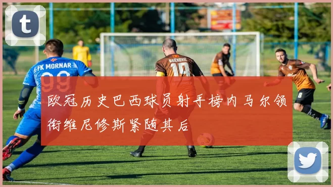 欧冠历史巴西球员射手榜内马尔领衔维尼修斯紧随其后