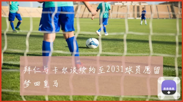 拜仁与卡尔谈续约至2031球员愿留梦回皇马