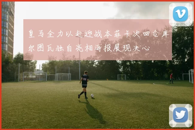 皇马全力以赴迎战本菲卡次回合库尔图瓦独自亮相海报展现决心