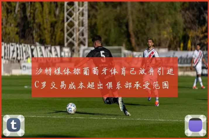 沙特媒体称葡萄牙体育已放弃引进C罗交易成本超出俱乐部承受范围