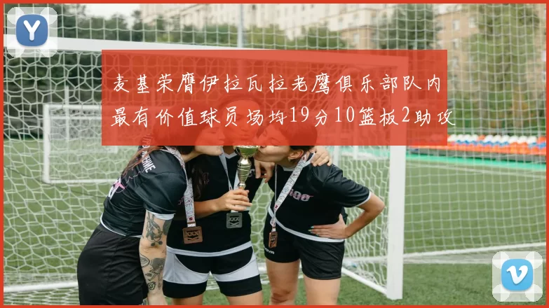 麦基荣膺伊拉瓦拉老鹰俱乐部队内最有价值球员场均19分10篮板2助攻成队内最佳