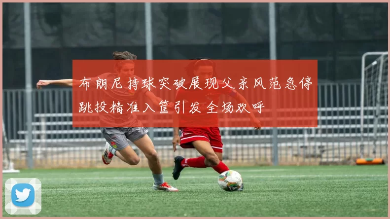 布朗尼持球突破展现父亲风范急停跳投精准入筐引发全场欢呼