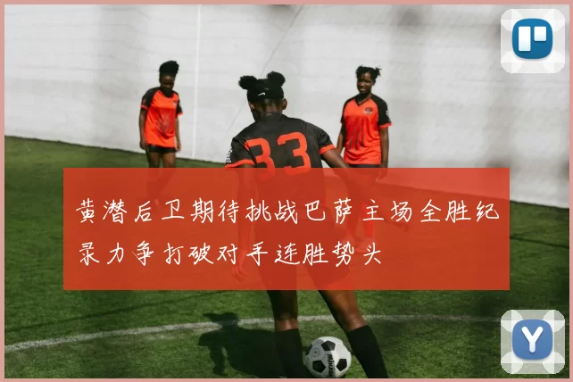 黄潜后卫期待挑战巴萨主场全胜纪录力争打破对手连胜势头