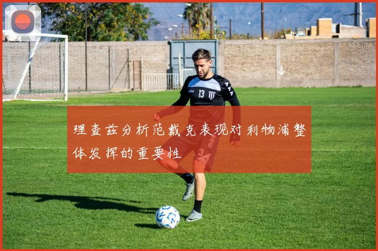理查兹分析范戴克表现对利物浦整体发挥的重要性