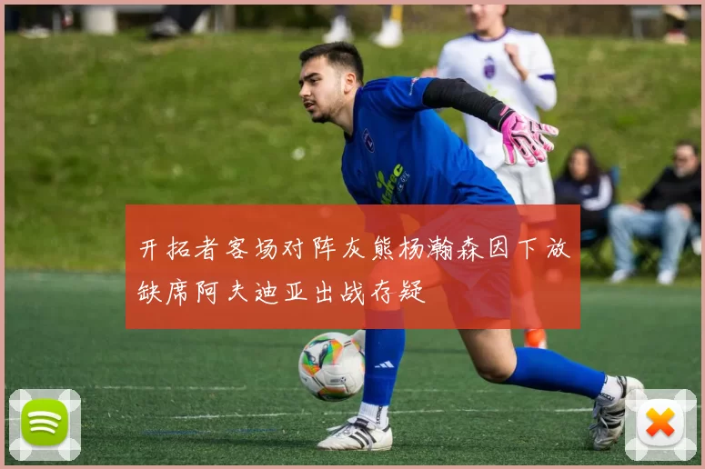 开拓者客场对阵灰熊杨瀚森因下放缺席阿夫迪亚出战存疑