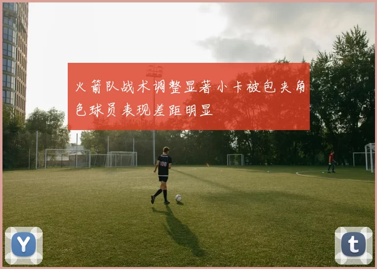 火箭队战术调整显著小卡被包夹角色球员表现差距明显