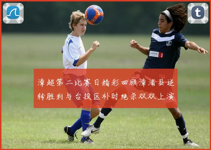 漳超第二比赛日精彩回顾漳浦县逆转胜利与台投区补时绝杀双双上演