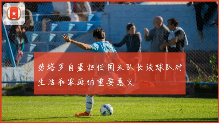 劳塔罗自豪担任国米队长谈球队对生活和家庭的重要意义