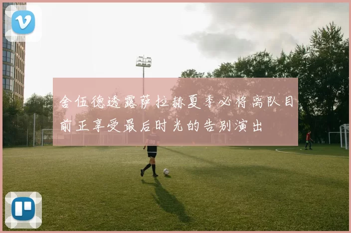 舍伍德透露萨拉赫夏季必将离队目前正享受最后时光的告别演出