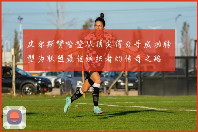 皮尔斯赞哈登从顶尖得分手成功转型为联盟最佳组织者的传奇之路
