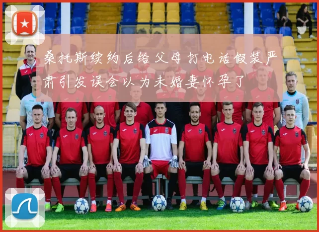 桑托斯续约后给父母打电话假装严肃引发误会以为未婚妻怀孕了