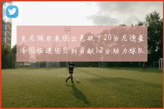 克尼佩尔表现出色砍下20分尼德豪泽因伤退场贝利贡献12分助力球队