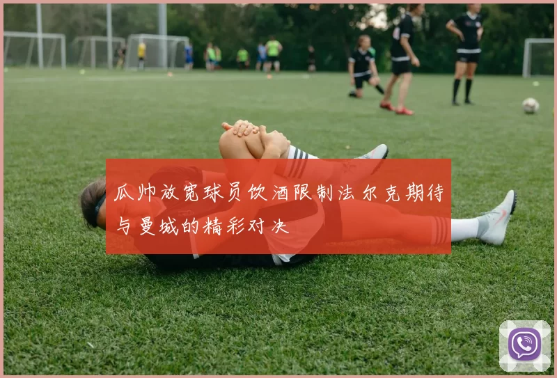 瓜帅放宽球员饮酒限制法尔克期待与曼城的精彩对决