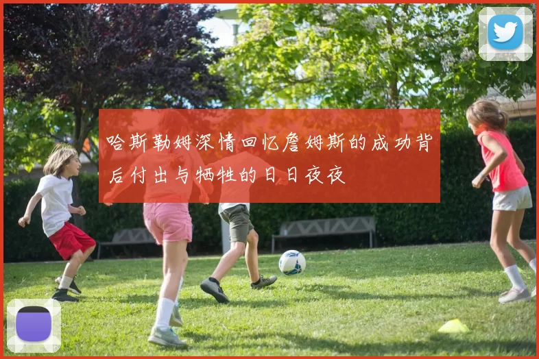 哈斯勒姆深情回忆詹姆斯的成功背后付出与牺牲的日日夜夜