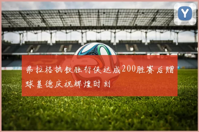 弗拉格执教独行侠达成200胜赛后赠球基德庆祝辉煌时刻