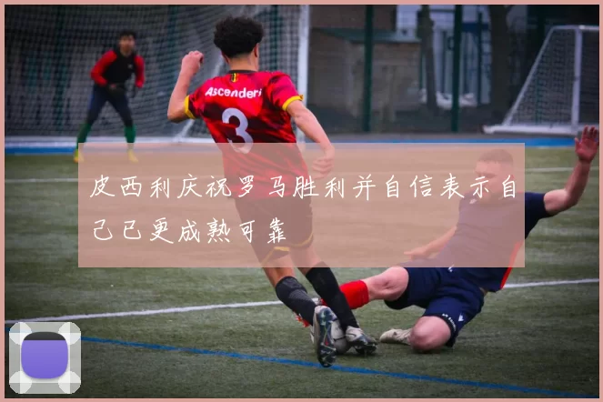 皮西利庆祝罗马胜利并自信表示自己已更成熟可靠