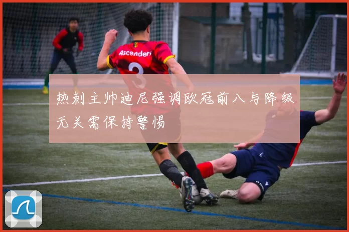 热刺主帅迪尼强调欧冠前八与降级无关需保持警惕