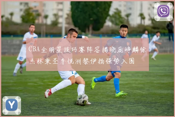 CBA全明星技巧赛阵容揭晓庞峥麟徐杰林秉圣李悦洲黎伊扬强势入围