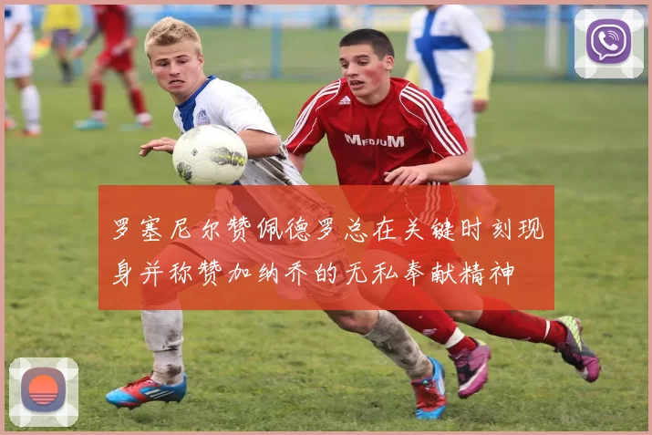 罗塞尼尔赞佩德罗总在关键时刻现身并称赞加纳乔的无私奉献精神