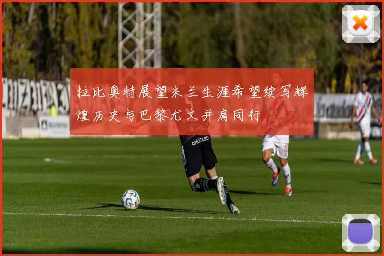 拉比奥特展望米兰生涯希望续写辉煌历史与巴黎尤文并肩同行