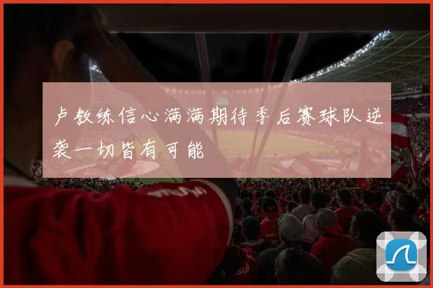 卢教练信心满满期待季后赛球队逆袭一切皆有可能